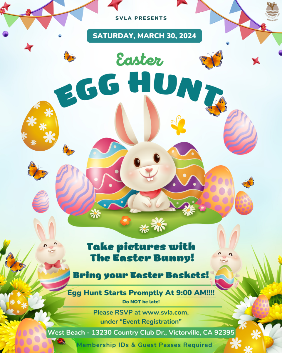 Saturday, March 30, 2024 Egg Hunt Starts Promptly At 9:00 AM!!!! Do NOT be late. West Beach - 13230 Country Club Dr., Victorville, CA 92395  Bring your Easter Baskets! Take pictures with The Easter Bunny! Jitters will be selling mini donuts, coffee, bagels, teas, lemonades, & more  Please RSVP at www.svla.com, under “Event Registration”.  Membership IDs & Guest Passes Required. 
